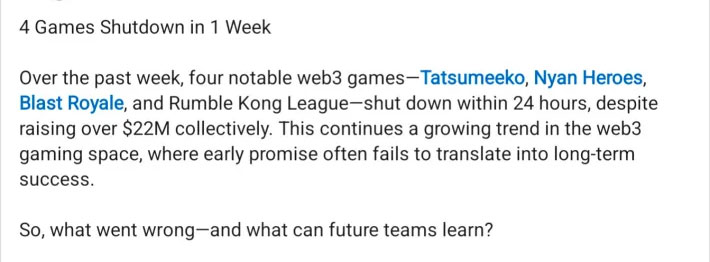 4 Games Shutdown in 1 WeekOver the past week, four notable web3 games-Tatsumeeko, Nyan Heroes, Blast Royale, and Rumble Kong League-shut down within 24 hours, despite raising over $22M collectively. This continues a growing trend in the web3 gaming space, where early promise often fails to translate into long-term success.So, what went wrong-and what can future teams learn?