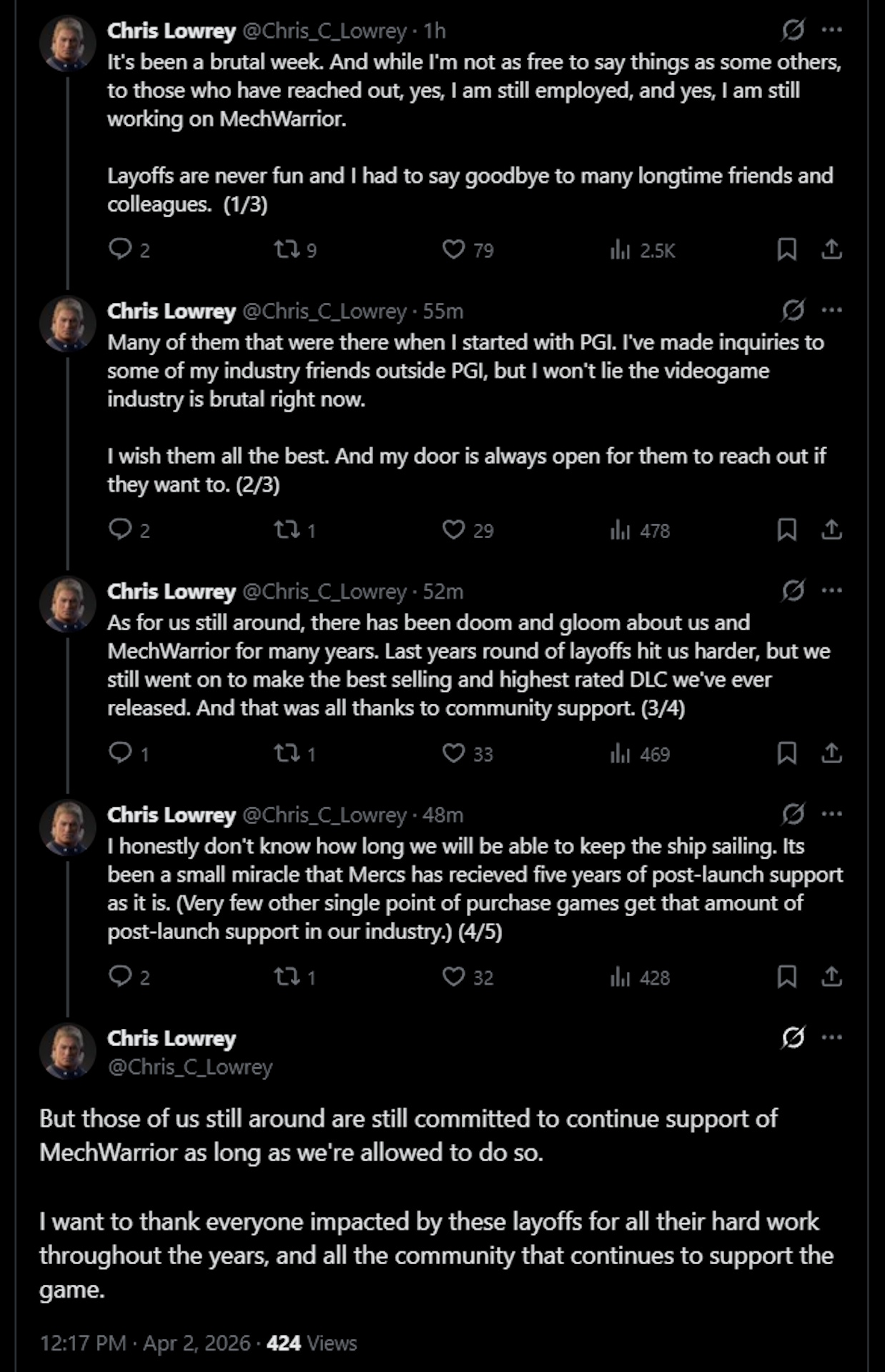 It's been a brutal week. And while I'm not as free to say things as some others, to those who have reached out, yes, I am still employed, and yes, I am still working on MechWarrior. Layoffs are never fun and I had to say goodbye to many longtime friends and colleagues. (1/3)Chris Lowrey@Chris_C_Lowrey&middot;1hMany of them that were there when I started with PGI. I've made inquiries to some of my industry friends outside PGI, but I won't lie the videogame industry is brutal right now.I wish them all the best. And my door is always open for them to reach out if they want to. (2/3)Chris Lowrey@Chris_C_Lowrey&middot;1hAs for us still around, there has been doom and gloom about us and MechWarrior for many years. Last years round of layoffs hit us harder, but we still went on to make the best selling and highest rated DLC we've ever released. And that was all thanks to community support. (3/4)Chris Lowrey@Chris_C_Lowrey&middot;1hI honestly don't know how long we will be able to keep the ship sailing. Its been a small miracle that Mercs has recieved five years of post-launch support as it is. (Very few other single point of purchase games get that amount of post-launch support in our industry.) (4/5)Chris Lowrey@Chris_C_LowreyBut those of us still around are still committed to continue support of MechWarrior as long as we're allowed to do so. I want to thank everyone impacted by these layoffs for all their hard work throughout the years, and all the community that continues to support the game.