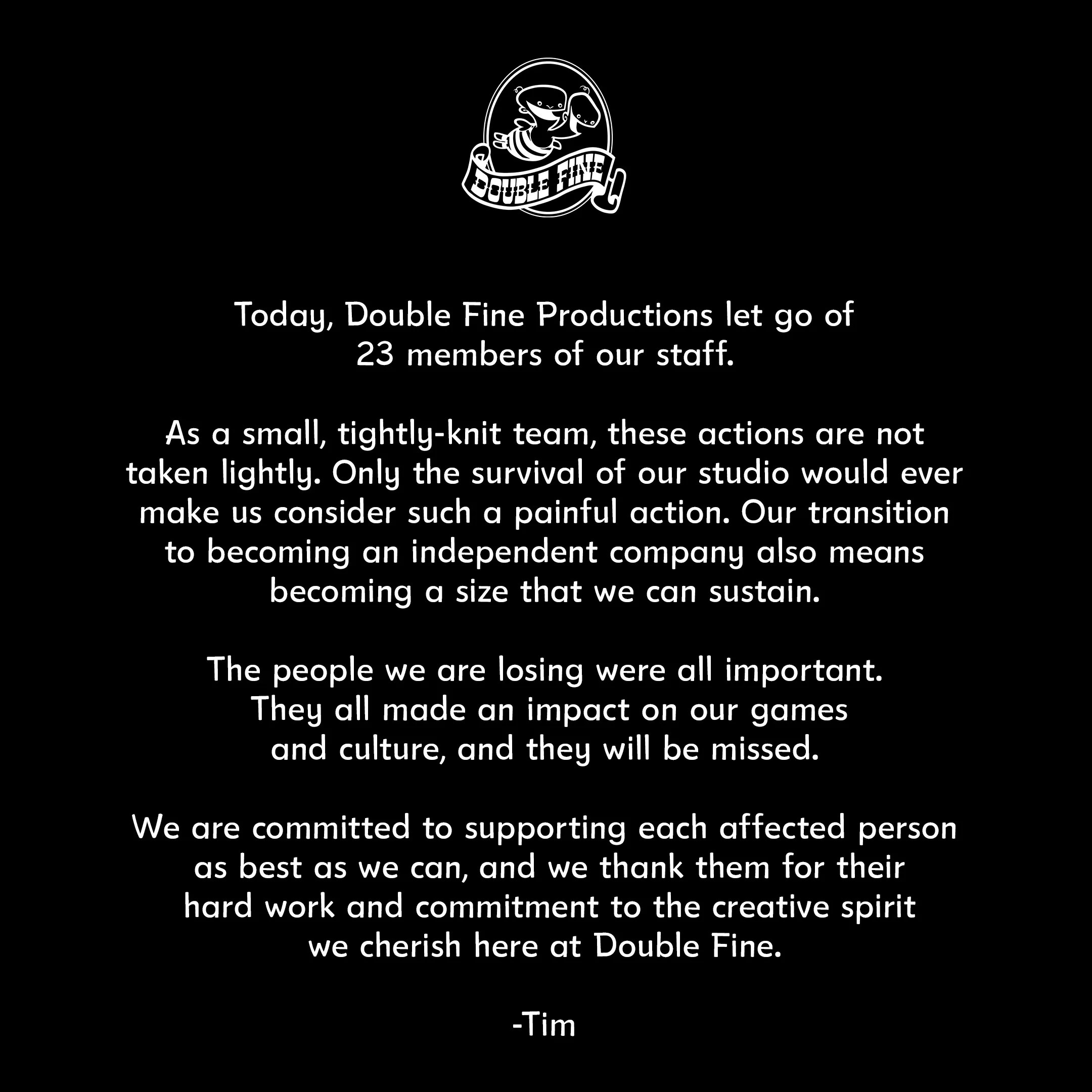 A post from Double Fine about layoffs. The text says: “Today, Double Fine Productions let go of 23 members of our staff. As a small, tightly-knit team, these actions are not taken lightly. Only the survival of our studio would ever make us consider such a painful action. Our transition to becoming an independent company also means becoming a size that we can sustain. The people we are losing were all important. They all made an impact on our games and culture, and they will be missed. We are committed to supporting each affected person as best as we can, and we thank them for their hard work and commitment to the creative spirit we cherish here at Double Fine. -Tim”