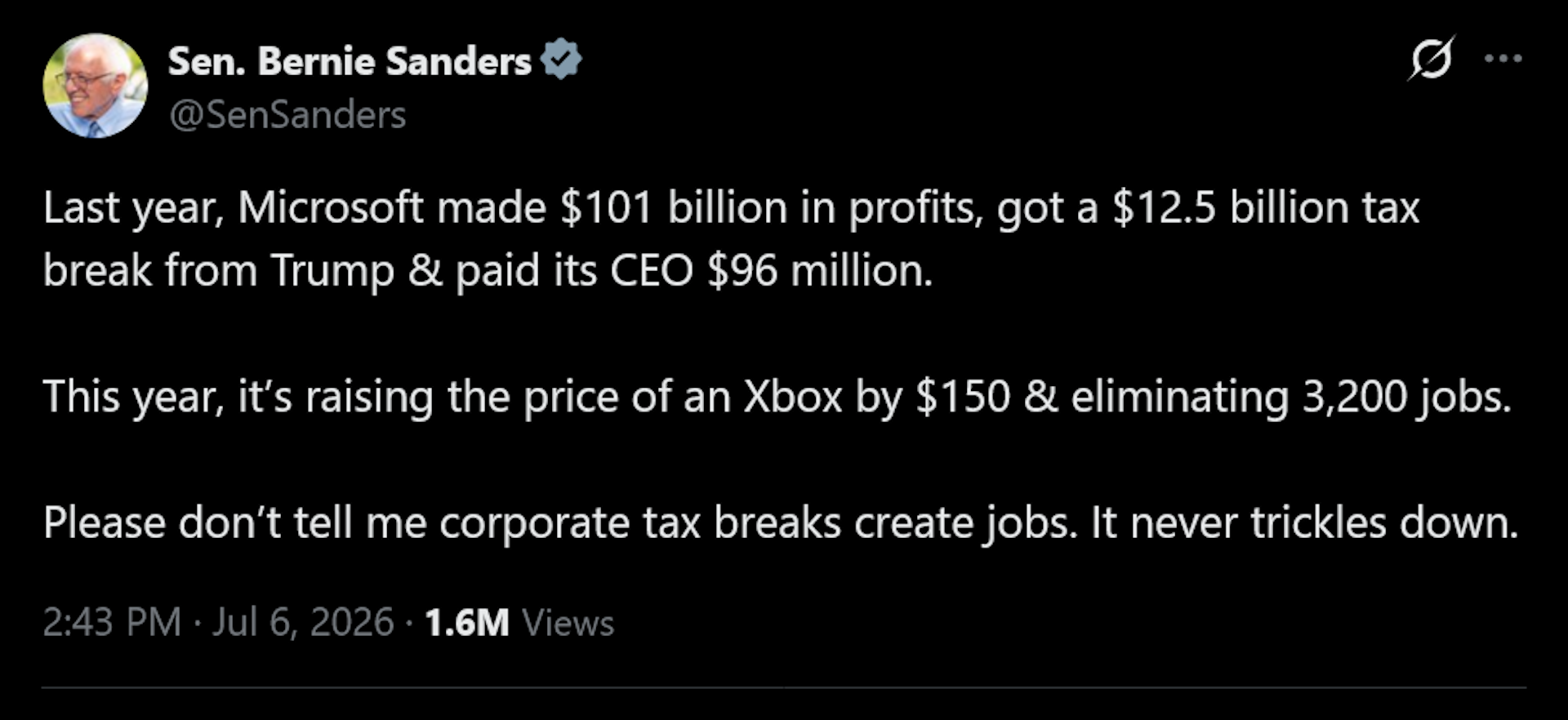 Bernie Sanders tweet: Last year, Microsoft made $101 billion in profits, got a $12.5 billion tax break from Trump &amp; paid its CEO $96 million.This year, it&rsquo;s raising the price of an Xbox by $150 &amp; eliminating 3,200 jobs.Please don&rsquo;t tell me corporate tax breaks create jobs. It never trickles down.